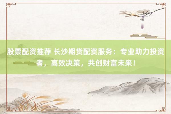 股票配资推荐 长沙期货配资服务:专业助力投资者,高效决策,共创财富未来!