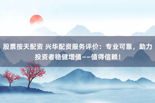 股票按天配资 兴华配资服务评价：专业可靠，助力投资者稳健增值——值得信赖！