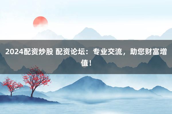 2024配资炒股 配资论坛:专业交流,助您财富增值!