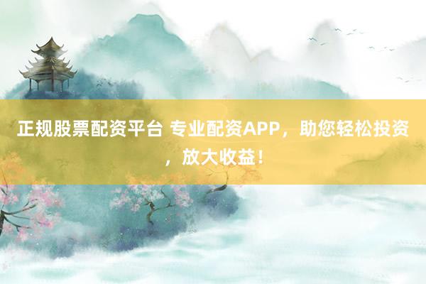 正规股票配资平台 专业配资APP，助您轻松投资，放大收益！