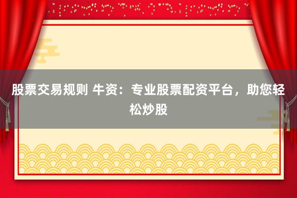 股票交易规则 牛资：专业股票配资平台，助您轻松炒股