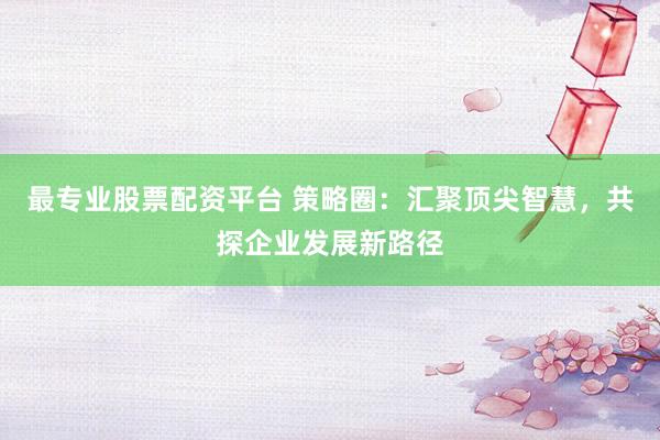 最专业股票配资平台 策略圈:汇聚顶尖智慧,共探企业发展新路径