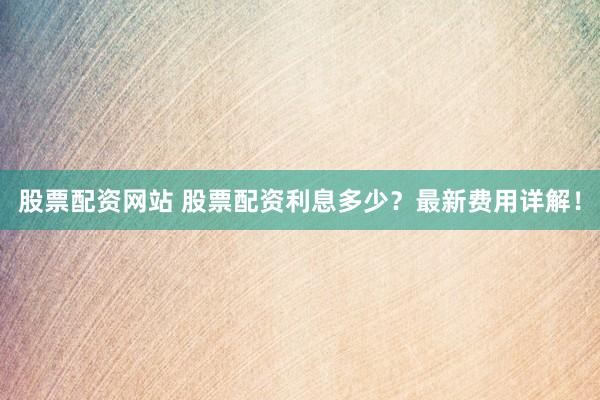 股票配资网站 股票配资利息多少？最新费用详解！