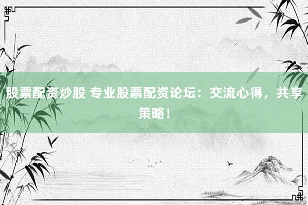 股票配资炒股 专业股票配资论坛：交流心得，共享策略！