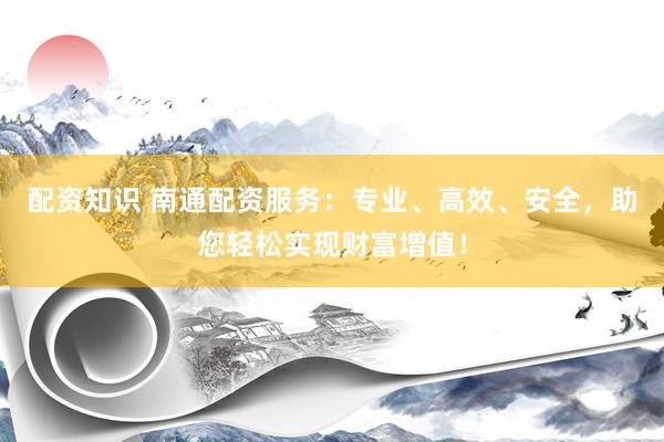 配资知识 南通配资服务:专业、高效、安全,助您轻松实现财富增值!