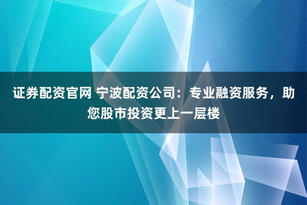 证券配资官网 宁波配资公司：专业融资服务，助您股市投资更上一层楼