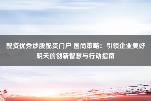 配资优秀炒股配资门户 国尚策略：引领企业美好明天的创新智慧与行动指南